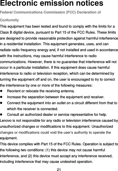  21 Electronic emission notices Federal Communications Commission (FCC) Declaration of Conformity This equipment has been tested and found to comply with the limits for a Class B digital device, pursuant to Part 15 of the FCC Rules. These limits are designed to provide reasonable protection against harmful interference in a residential installation. This equipment generates, uses, and can radiate radio frequency energy and, if not installed and used in accordance with the instructions, may cause harmful interference to radio communications. However, there is no guarantee that interference will not occur in a particular installation. If this equipment does cause harmful interference to radio or television reception, which can be determined by turning the equipment off and on, the user is encouraged to try to correct the interference by one or more of the following measures:   Reorient or relocate the receiving antenna.   Increase the separation between the equipment and receiver.   Connect the equipment into an outlet on a circuit different from that to which the receiver is connected.   Consult an authorized dealer or service representative for help. Lenovo is not responsible for any radio or television interference caused by unauthorized changes or modifications to this equipment. Unauthorized changes or modifications could void the user’s authority to operate the equipment. This device complies with Part 15 of the FCC Rules. Operation is subject to the following two conditions: (1) this device may not cause harmful interference, and (2) this device must accept any interference received, including interference that may cause undesired operation. 