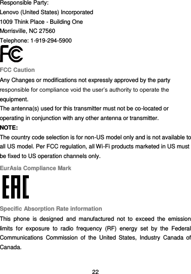  22 Responsible Party: Lenovo (United States) Incorporated 1009 Think Place - Building One Morrisville, NC 27560 Telephone: 1-919-294-5900  FCC Caution Any Changes or modifications not expressly approved by the party responsible for compliance void the user’s authority to operate the equipment. The antenna(s) used for this transmitter must not be co-located or operating in conjunction with any other antenna or transmitter. NOTE: The country code selection is for non-US model only and is not available to all US model. Per FCC regulation, all Wi-Fi products marketed in US must be fixed to US operation channels only. EurAsia Compliance Mark  Specific Absorption Rate information This  phone  is  designed  and  manufactured  not  to  exceed  the  emission limits  for  exposure  to  radio  frequency  (RF)  energy  set  by  the  Federal Communications  Commission  of  the  United  States,  Industry  Canada  of Canada.    