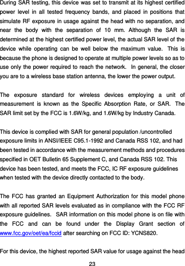  23 During SAR testing, this device was set to transmit at its highest certified power  level  in  all  tested  frequency  bands,  and  placed  in  positions  that simulate RF exposure in usage against the head with no separation, and near  the  body  with  the  separation  of  10  mm.  Although  the  SAR  is determined at the highest certified power level, the actual SAR level of the device  while  operating  can  be  well  below  the  maximum  value.   This  is because the phone is designed to operate at multiple power levels so as to use only the power required to reach the network.   In general, the closer you are to a wireless base station antenna, the lower the power output.  The  exposure  standard  for  wireless  devices  employing  a  unit  of measurement  is  known  as  the  Specific  Absorption  Rate,  or  SAR.   The SAR limit set by the FCC is 1.6W/kg, and 1.6W/kg by Industry Canada.     This device is complied with SAR for general population /uncontrolled exposure limits in ANSI/IEEE C95.1-1992 and Canada RSS 102, and had been tested in accordance with the measurement methods and procedures specified in OET Bulletin 65 Supplement C, and Canada RSS 102. This device has been tested, and meets the FCC, IC RF exposure guidelines when tested with the device directly contacted to the body.    The FCC  has  granted an Equipment Authorization for this model phone with all reported SAR levels evaluated as in compliance with the FCC RF exposure guidelines.   SAR information on this model phone is on file with the  FCC  and  can  be  found  under  the  Display  Grant  section  of www.fcc.gov/oet/ea/fccid after searching on FCC ID: YCNS820.  For this device, the highest reported SAR value for usage against the head 