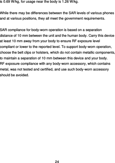  24 is 0.69 W/kg, for usage near the body is 1.26 W/kg.  While there may be differences between the SAR levels of various phones and at various positions, they all meet the government requirements.  SAR compliance for body-worn operation is based on a separation distance of 10 mm between the unit and the human body. Carry this device at least 10 mm away from your body to ensure RF exposure level compliant or lower to the reported level. To support body-worn operation, choose the belt clips or holsters, which do not contain metallic components, to maintain a separation of 10 mm between this device and your body.   RF exposure compliance with any body-worn accessory, which contains metal, was not tested and certified, and use such body-worn accessory should be avoided.  