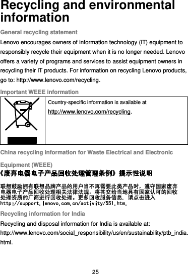  25 Recycling and environmental information General recycling statement Lenovo encourages owners of information technology (IT) equipment to responsibly recycle their equipment when it is no longer needed. Lenovo offers a variety of programs and services to assist equipment owners in recycling their IT products. For information on recycling Lenovo products, go to: http://www.lenovo.com/recycling. Important WEEE information  Country-specific information is available at http://www.lenovo.com/recycling. China recycling information for Waste Electrical and Electronic Equipment (WEEE)  Recycling information for India Recycling and disposal information for India is available at: http://www.lenovo.com/social_responsibility/us/en/sustainability/ptb_india.html. 