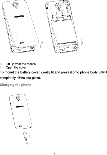  6  3.  Lift up from the recess.   4.  Open the cover. To mount the battery cover, gently fit and press it onto phone body until it completely clicks into place. Charging the phone  