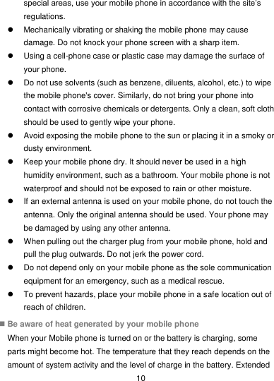  10 special areas, use your mobile phone in accordance with the site’s regulations.   Mechanically vibrating or shaking the mobile phone may cause damage. Do not knock your phone screen with a sharp item.   Using a cell-phone case or plastic case may damage the surface of your phone.   Do not use solvents (such as benzene, diluents, alcohol, etc.) to wipe the mobile phone&apos;s cover. Similarly, do not bring your phone into contact with corrosive chemicals or detergents. Only a clean, soft cloth should be used to gently wipe your phone.   Avoid exposing the mobile phone to the sun or placing it in a smoky or dusty environment.   Keep your mobile phone dry. It should never be used in a high humidity environment, such as a bathroom. Your mobile phone is not waterproof and should not be exposed to rain or other moisture.   If an external antenna is used on your mobile phone, do not touch the antenna. Only the original antenna should be used. Your phone may be damaged by using any other antenna.   When pulling out the charger plug from your mobile phone, hold and pull the plug outwards. Do not jerk the power cord.   Do not depend only on your mobile phone as the sole communication equipment for an emergency, such as a medical rescue.   To prevent hazards, place your mobile phone in a safe location out of reach of children.  Be aware of heat generated by your mobile phone When your Mobile phone is turned on or the battery is charging, some parts might become hot. The temperature that they reach depends on the amount of system activity and the level of charge in the battery. Extended 