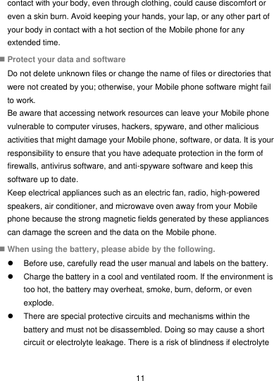  11 contact with your body, even through clothing, could cause discomfort or even a skin burn. Avoid keeping your hands, your lap, or any other part of your body in contact with a hot section of the Mobile phone for any extended time.  Protect your data and software Do not delete unknown files or change the name of files or directories that were not created by you; otherwise, your Mobile phone software might fail to work. Be aware that accessing network resources can leave your Mobile phone vulnerable to computer viruses, hackers, spyware, and other malicious activities that might damage your Mobile phone, software, or data. It is your responsibility to ensure that you have adequate protection in the form of firewalls, antivirus software, and anti-spyware software and keep this software up to date. Keep electrical appliances such as an electric fan, radio, high-powered speakers, air conditioner, and microwave oven away from your Mobile phone because the strong magnetic fields generated by these appliances can damage the screen and the data on the Mobile phone.  When using the battery, please abide by the following.   Before use, carefully read the user manual and labels on the battery.   Charge the battery in a cool and ventilated room. If the environment is too hot, the battery may overheat, smoke, burn, deform, or even explode.   There are special protective circuits and mechanisms within the battery and must not be disassembled. Doing so may cause a short circuit or electrolyte leakage. There is a risk of blindness if electrolyte 