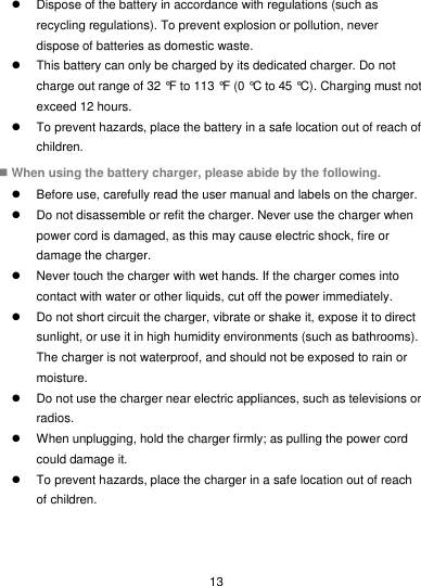 13   Dispose of the battery in accordance with regulations (such as recycling regulations). To prevent explosion or pollution, never dispose of batteries as domestic waste.   This battery can only be charged by its dedicated charger. Do not charge out range of 32 °F to 113 °F (0 °C to 45 °C). Charging must not exceed 12 hours.   To prevent hazards, place the battery in a safe location out of reach of children.  When using the battery charger, please abide by the following.   Before use, carefully read the user manual and labels on the charger.   Do not disassemble or refit the charger. Never use the charger when power cord is damaged, as this may cause electric shock, fire or damage the charger.   Never touch the charger with wet hands. If the charger comes into contact with water or other liquids, cut off the power immediately.   Do not short circuit the charger, vibrate or shake it, expose it to direct sunlight, or use it in high humidity environments (such as bathrooms). The charger is not waterproof, and should not be exposed to rain or moisture.   Do not use the charger near electric appliances, such as televisions or radios.   When unplugging, hold the charger firmly; as pulling the power cord could damage it.   To prevent hazards, place the charger in a safe location out of reach of children. 