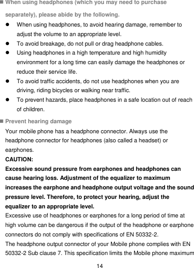  14  When using headphones (which you may need to purchase separately), please abide by the following.   When using headphones, to avoid hearing damage, remember to adjust the volume to an appropriate level.   To avoid breakage, do not pull or drag headphone cables.   Using headphones in a high temperature and high humidity environment for a long time can easily damage the headphones or reduce their service life.   To avoid traffic accidents, do not use headphones when you are driving, riding bicycles or walking near traffic.   To prevent hazards, place headphones in a safe location out of reach of children.  Prevent hearing damage Your mobile phone has a headphone connector. Always use the headphone connector for headphones (also called a headset) or earphones. CAUTION: Excessive sound pressure from earphones and headphones can cause hearing loss. Adjustment of the equalizer to maximum increases the earphone and headphone output voltage and the sound pressure level. Therefore, to protect your hearing, adjust the equalizer to an appropriate level. Excessive use of headphones or earphones for a long period of time at high volume can be dangerous if the output of the headphone or earphone connectors do not comply with specifications of EN 50332-2. The headphone output connector of your Mobile phone complies with EN 50332-2 Sub clause 7. This specification limits the Mobile phone maximum 