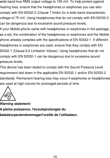  15 wide band true RMS output voltage to 150 mV. To help protect against hearing loss, ensure that the headphones or earphones you use also comply with EN 50332-2 (Clause 7 limits) for a wide band characteristic voltage of 75 mV. Using headphones that do not comply with EN 50332-2 can be dangerous due to excessive sound pressure levels. If your Mobile phone came with headphones or earphones in the package, as a set, the combination of the headphones or earphones and the Mobile phone already complies with the specifications of EN 50332-1. If different headphones or earphones are used, ensure that they comply with EN 50332-1 (Clause 6.5 Limitation Values). Using headphones that do not comply with EN 50332-1 can be dangerous due to excessive sound pressure levels. This device has been tested to comply with the Sound Pressure Level requirement laid down in the applicable EN 50332-1 and/or EN 50332-2 standards. Permanent hearing loss may occur if earphones or headphones are used at high volume for prolonged periods of time.  Warning statement: A pleine puissance, l&apos;écouteprolongée du baladeurpeutendommagerl&apos;oreille de l&apos;utilisateur.  