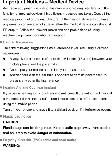  16 Important Notices – Medical Device Any radio equipment (including this mobile phone) may interfere with the function of medical devices if insufficient measures are taken. Consult the medical personnel or the manufacturer of the medical device if you have any question or you are not sure whether the medical device can shield all RF output. Follow the relevant provisions and prohibitions of using electronic equipment or radio transmission.  Cardiac Pacemaker Take the following suggestions as a reference if you are using a cardiac pacemaker:   Always keep a distance of more than 6 inches (15.3 cm) between your mobile phone and the pacemaker.   Do not put your mobile phone into your breast pocket.   Answer calls with the ear that is opposite to cardiac pacemaker, to prevent any potential interference.  Hearing Aid and Cochlear Implant If you use a hearing aid or cochlear implant, consult the authorized medical personnel and take the manufacturer instructions as a reference before using the mobile phone. Turn off your phone and move it to a distant position if interference occurs.  Plastic bag notice CAUTION: Plastic bags can be dangerous. Keep plastic bags away from babies and children to avoid danger of suffocation.  Polyvinyl Chloride (PVC) cable and cord notice WARNING: 