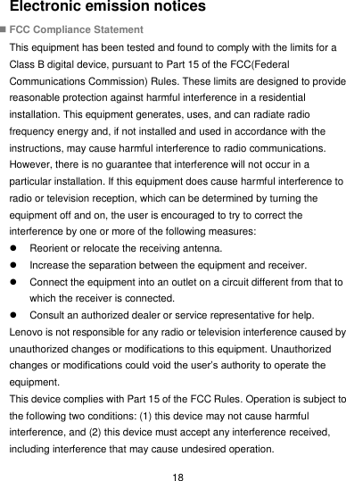  18 Electronic emission notices  FCC Compliance Statement This equipment has been tested and found to comply with the limits for a Class B digital device, pursuant to Part 15 of the FCC(Federal Communications Commission) Rules. These limits are designed to provide reasonable protection against harmful interference in a residential installation. This equipment generates, uses, and can radiate radio frequency energy and, if not installed and used in accordance with the instructions, may cause harmful interference to radio communications. However, there is no guarantee that interference will not occur in a particular installation. If this equipment does cause harmful interference to radio or television reception, which can be determined by turning the equipment off and on, the user is encouraged to try to correct the interference by one or more of the following measures:   Reorient or relocate the receiving antenna.   Increase the separation between the equipment and receiver.   Connect the equipment into an outlet on a circuit different from that to which the receiver is connected.   Consult an authorized dealer or service representative for help. Lenovo is not responsible for any radio or television interference caused by unauthorized changes or modifications to this equipment. Unauthorized changes or modifications could void the user’s authority to operate the equipment. This device complies with Part 15 of the FCC Rules. Operation is subject to the following two conditions: (1) this device may not cause harmful interference, and (2) this device must accept any interference received, including interference that may cause undesired operation. 