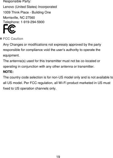  19 Responsible Party: Lenovo (United States) Incorporated 1009 Think Place - Building One Morrisville, NC 27560 Telephone: 1-919-294-5900   FCC Caution Any Changes or modifications not expressly approved by the party responsible for compliance void the user’s authority to operate the equipment. The antenna(s) used for this transmitter must not be co-located or operating in conjunction with any other antenna or transmitter. NOTE: The country code selection is for non-US model only and is not available to all US model. Per FCC regulation, all Wi-Fi product marketed in US must fixed to US operation channels only. 