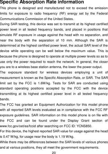  20 Specific Absorption Rate information This  phone  is  designed  and  manufactured  not  to  exceed  the  emission limits  for  exposure  to  radio  frequency  (RF)  energy  set  by  the  Federal Communications Commission of the United States. During SAR testing, this device was set to transmit at its highest certified power  level  in  all  tested  frequency  bands,  and  placed  in  positions  that simulate RF exposure in usage against the head with no separation, and near  the  body  with  the  separation  of  10  mm.  Although  the  SAR  is determined at the highest certified power level, the actual SAR level of the device  while  operating  can  be  well  below  the  maximum  value.  This  is because the phone is designed to operate at multiple power levels so as to use only the power required to reach the network. In general, the closer you are to a wireless base station antenna, the lower the power output. The  exposure  standard  for  wireless  devices  employing  a  unit  of measurement is known as the Specific Absorption Rate, or SAR. The SAR limit  set  by  the  FCC  is  1.6W/kg.  Tests  for  SAR  are  conducted  using standard  operating  positions  accepted  by  the  FCC  with  the  device transmitting  at  its  highest  certified  power  level  in  all  tested  frequency bands. The FCC  has granted an Equipment  Authorization for this model phone with all reported SAR levels evaluated as in compliance with the FCC RF exposure guidelines. SAR information on this model phone is on file with the  FCC  and  can  be  found  under  the  Display  Grant  section  of www.fcc.gov/oet/ea/fccid after searching on FCC ID: YCNS850. For this device, the highest reported SAR value for usage against the head is 0.47 W/kg, for usage near the body is 1.19 W/kg. While there may be differences between the SAR levels of various phones and at various positions, they all meet the government requirements. 