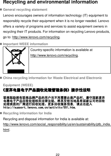 22 Recycling and environmental information  General recycling statement Lenovo encourages owners of information technology (IT) equipment to responsibly recycle their equipment when it is no longer needed. Lenovo offers a variety of programs and services to assist equipment owners in recycling their IT products. For information on recycling Lenovo products, go to: http://www.lenovo.com/recycling.  Important WEEE information  Country-specific information is available at http://www.lenovo.com/recycling.  China recycling information for Waste Electrical and Electronic Equipment (WEEE)   Recycling information for India Recycling and disposal information for India is available at: http://www.lenovo.com/social_responsibility/us/en/sustainability/ptb_india.html. 