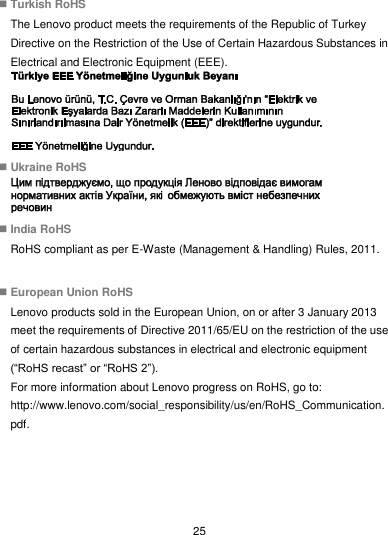  25  Turkish RoHS The Lenovo product meets the requirements of the Republic of Turkey Directive on the Restriction of the Use of Certain Hazardous Substances in Electrical and Electronic Equipment (EEE).   Ukraine RoHS   India RoHS RoHS compliant as per E-Waste (Management &amp; Handling) Rules, 2011.   European Union RoHS Lenovo products sold in the European Union, on or after 3 January 2013 meet the requirements of Directive 2011/65/EU on the restriction of the use of certain hazardous substances in electrical and electronic equipment (“RoHS recast” or “RoHS 2”). For more information about Lenovo progress on RoHS, go to: http://www.lenovo.com/social_responsibility/us/en/RoHS_Communication.pdf.  