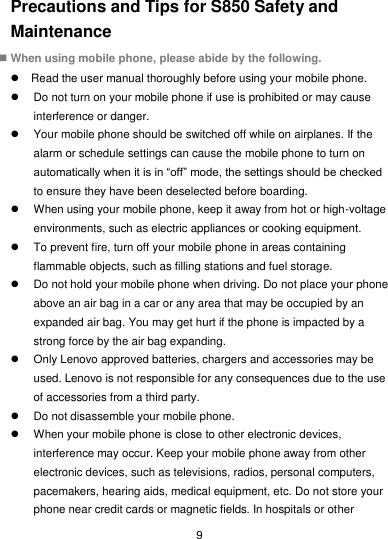  9 Precautions and Tips for S850 Safety and Maintenance  When using mobile phone, please abide by the following.   Read the user manual thoroughly before using your mobile phone.   Do not turn on your mobile phone if use is prohibited or may cause interference or danger.   Your mobile phone should be switched off while on airplanes. If the alarm or schedule settings can cause the mobile phone to turn on automatically when it is in “off” mode, the settings should be checked to ensure they have been deselected before boarding.   When using your mobile phone, keep it away from hot or high-voltage environments, such as electric appliances or cooking equipment.   To prevent fire, turn off your mobile phone in areas containing flammable objects, such as filling stations and fuel storage.   Do not hold your mobile phone when driving. Do not place your phone above an air bag in a car or any area that may be occupied by an expanded air bag. You may get hurt if the phone is impacted by a strong force by the air bag expanding.   Only Lenovo approved batteries, chargers and accessories may be used. Lenovo is not responsible for any consequences due to the use of accessories from a third party.   Do not disassemble your mobile phone.   When your mobile phone is close to other electronic devices, interference may occur. Keep your mobile phone away from other electronic devices, such as televisions, radios, personal computers, pacemakers, hearing aids, medical equipment, etc. Do not store your phone near credit cards or magnetic fields. In hospitals or other 