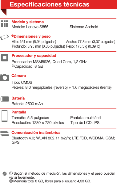 Tipo: CMOSPíxeles: 8,0 megapíxeles (reverso) + 1,6 megapíxeles (frente)Procesador: MSM8926, Quad Core, 1,2 GHzTamaño: 5,5 pulgadas                    Pantalla: multitáctilResolución: 1280 × 720 píxeles      Tipo de LCD: IPSModelo: Lenovo S856                    Sistema: AndroidBluetooth 4.0; WLAN 802.11 b/g/n; LTE FDD, WCDMA, GSM; GPSBatería: 2500 mAhAlto: 151 mm (5,94 pulgadas)Modelo y sistema① Según el método de medición, las dimensiones y el peso pueden variar levemente.② Memoria total 8 GB, libres para el usuario 4,33 GB.PantallaBatería Procesador y capacidad①Dimensiones y pesoCámaraComunicación inalámbricaAncho: 77,8 mm (3,07 pulgadas) Profundo: 8,95 mm (0,35 pulgadas)Especiﬁcaciones técnicasPeso: 175,5 g (0,39 lb)② Capacidad: 8 GB