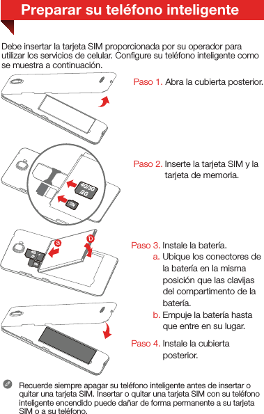 Paso 2. Inserte la tarjeta SIM y la tarjeta de memoria.Recuerde siempre apagar su teléfono inteligente antes de insertar o quitar una tarjeta SIM. Insertar o quitar una tarjeta SIM con su teléfono inteligente encendido puede dañar de forma permanente a su tarjeta SIM o a su teléfono.Debe insertar la tarjeta SIM proporcionada por su operador para utilizar los servicios de celular. Conﬁgure su teléfono inteligente como se muestra a continuación. Paso 3. Instale la batería. a. Ubique los conectores de la batería en la misma posición que las clavijas del compartimento de la batería. b. Empuje la batería hasta que entre en su lugar.Paso 4. Instale la cubierta posterior.Paso 1. Abra la cubierta posterior.Preparar su teléfono inteligente4G/3G/2G 2G4G/3G/2Gba4G/3G/2G