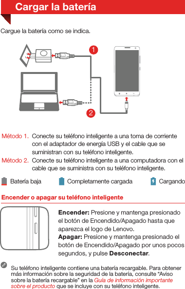 Encender o apagar su teléfono inteligenteEncender: Presione y mantenga presionado el botón de Encendido/Apagado hasta que aparezca el logo de Lenovo.Apagar: Presione y mantenga presionado el botón de Encendido/Apagado por unos pocos segundos, y pulse Desconectar.Batería baja Completamente cargada CargandoCargue la batería como se indica.Método 1. Método 2. Conecte su teléfono inteligente a una toma de corriente con el adaptador de energía USB y el cable que se suministran con su teléfono inteligente.Conecte su teléfono inteligente a una computadora con el cable que se suministra con su teléfono inteligente.Su teléfono inteligente contiene una batería recargable. Para obtener más información sobre la seguridad de la batería, consulte “Aviso sobre la batería recargable” en la Guía de información importante sobre el producto que se incluye con su teléfono inteligente.Cargar la batería21