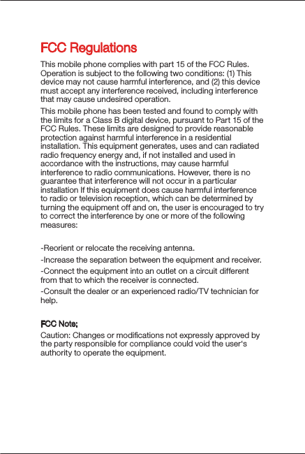 FCC RegulationsThis mobile phone complies with part 15 of the FCC Rules. Operation is subject to the following two conditions: (1) This device may not cause harmful interference, and (2) this device must accept any interference received, including interference that may cause undesired operation.This mobile phone has been tested and found to comply with the limits for a Class B digital device, pursuant to Part 15 of the FCC Rules. These limits are designed to provide reasonable protection against harmful interference in a residential installation. This equipment generates, uses and can radiated radio frequency energy and, if not installed and used in accordance with the instructions, may cause harmful interference to radio communications. However, there is no guarantee that interference will not occur in a particular installation If this equipment does cause harmful interference to radio or television reception, which can be determined by turning the equipment off and on, the user is encouraged to try to correct the interference by one or more of the following measures:-Reorient or relocate the receiving antenna.-Increase the separation between the equipment and receiver.-Connect the equipment into an outlet on a circuit different from that to which the receiver is connected.-Consult the dealer or an experienced radio/TV technician for help.FCC Note:Caution: Changes or modiﬁcations not expressly approved by the party responsible for compliance could void the user‘s authority to operate the equipment.