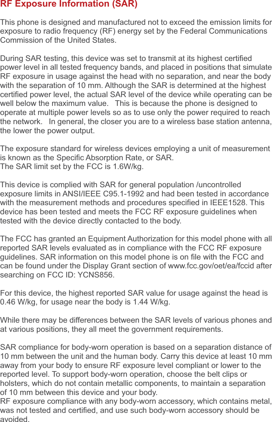 RF Exposure Information (SAR) This phone is designed and manufactured not to exceed the emission limits for exposure to radio frequency (RF) energy set by the Federal Communications Commission of the United States.   During SAR testing, this device was set to transmit at its highest certified power level in all tested frequency bands, and placed in positions that simulate RF exposure in usage against the head with no separation, and near the body with the separation of 10 mm. Although the SAR is determined at the highest certified power level, the actual SAR level of the device while operating can be well below the maximum value.   This is because the phone is designed to operate at multiple power levels so as to use only the power required to reach the network.   In general, the closer you are to a wireless base station antenna, the lower the power output. The exposure standard for wireless devices employing a unit of measurement is known as the Specific Absorption Rate, or SAR.  The SAR limit set by the FCC is 1.6W/kg.  This device is complied with SAR for general population /uncontrolled exposure limits in ANSI/IEEE C95.1-1992 and had been tested in accordance with the measurement methods and procedures specified in IEEE1528. This device has been tested and meets the FCC RF exposure guidelines when tested with the device directly contacted to the body.   The FCC has granted an Equipment Authorization for this model phone with all reported SAR levels evaluated as in compliance with the FCC RF exposure guidelines. SAR information on this model phone is on file with the FCC and can be found under the Display Grant section of www.fcc.gov/oet/ea/fccid after searching on FCC ID: YCNS856. For this device, the highest reported SAR value for usage against the head is 0.46 W/kg, for usage near the body is 1.44 W/kg. While there may be differences between the SAR levels of various phones and at various positions, they all meet the government requirements. SAR compliance for body-worn operation is based on a separation distance of 10 mm between the unit and the human body. Carry this device at least 10 mm away from your body to ensure RF exposure level compliant or lower to the reported level. To support body-worn operation, choose the belt clips or holsters, which do not contain metallic components, to maintain a separation of 10 mm between this device and your body.   RF exposure compliance with any body-worn accessory, which contains metal, was not tested and certified, and use such body-worn accessory should be avoided.