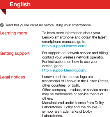 EnglishLearning moreGetting supportRead this guide carefully before using your smartphone.To learn more information about your Lenovo smartphone and obtain the latest smartphone manuals, go to: http://support.lenovo.com/.For support on network service and billing, contact your wireless network operator. For instructions on how to use your device, go to: http://support.lenovo.com/.Legal notices Lenovo and the Lenovo logo are trademarks of Lenovo in the United States, other countries, or both. Other company, product, or service names may be trademarks or service marks of others. Manufactured under license from Dolby Laboratories. Dolby and the double-D symbol are trademarks of Dolby Laboratories.