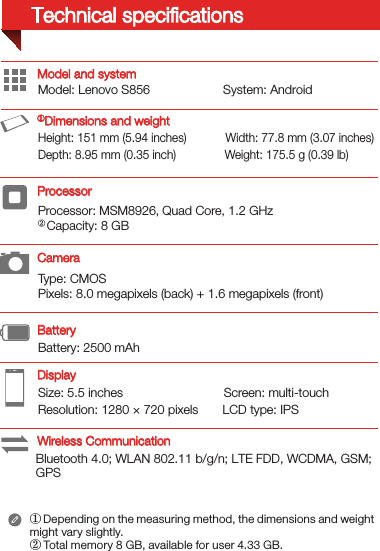 Type: CMOSPixels: 8.0 megapixels (back) + 1.6 megapixels (front)Processor: MSM8926, Quad Core, 1.2 GHz② Capacity: 8 GBSize: 5.5 inches                             Screen: multi-touch Resolution: 1280 × 720 pixels       LCD type: IPSModel: Lenovo S856                     System: Android Bluetooth 4.0; WLAN 802.11 b/g/n; LTE FDD, WCDMA, GSM; GPSBattery: 2500 mAh Height: 151 mm (5.94 inches)            Width: 77.8 mm (3.07 inches)      Depth: 8.95 mm (0.35 inch)               Weight: 175.5 g (0.39 lb)Model and system① Depending on the measuring method, the dimensions and weight might vary slightly.② Total memory 8 GB, available for user 4.33 GB.DisplayBatteryProcessor ①Dimensions and weightCameraWireless CommunicationTechnical speciﬁcations