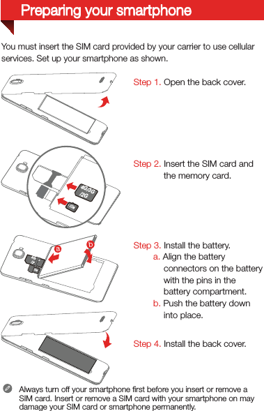 You must insert the SIM card provided by your carrier to use cellularservices. Set up your smartphone as shown. Step 1. Open the back cover. Step 2. Insert the SIM card and the memory card.Step 3. Install the battery.         a. Align the battery connectors on the battery with the pins in the battery compartment.        b. Push the battery down into place.Step 4. Install the back cover.Always turn off your smartphone ﬁrst before you insert or remove a SIM card. Insert or remove a SIM card with your smartphone on may damage your SIM card or smartphone permanently.4G/3G/2G 2G4G/3G/2Gba4G/3G/2GPreparing your smartphone