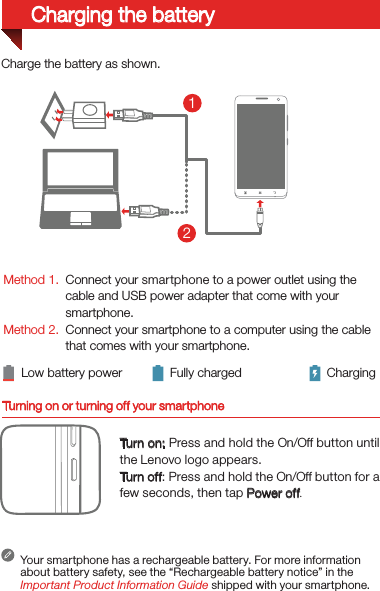 Turning on or turning off your smartphoneTurn on: Press and hold the On/Off button until the Lenovo logo appears.Turn of f: Press and hold the On/Off button for a few seconds, then tap Power off.Your smartphone has a rechargeable battery. For more information about battery safety, see the “Rechargeable battery notice” in the Important Product Information Guide shipped with your smartphone.Low battery power Fully charged Charging21Charge the battery as shown.Method 1.Method 2.Connect your smartphone to a power outlet using the  cable and USB power adapter that come with your smartphone.Connect your smartphone to a computer using the cable  that comes with your smartphone.Charging the battery