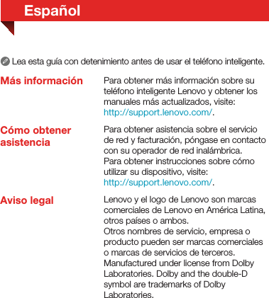 EspañolMás informaciónCómo obtener asistenciaLea esta guía con detenimiento antes de usar el teléfono inteligente.Para obtener más información sobre su teléfono inteligente Lenovo y obtener los manuales más actualizados, visite: http://support.lenovo.com/.Para obtener asistencia sobre el servicio de red y facturación, póngase en contacto con su operador de red inalámbrica. Para obtener instrucciones sobre cómo utilizar su dispositivo, visite: http://support.lenovo.com/.Aviso legal Lenovo y el logo de Lenovo son marcas comerciales de Lenovo en América Latina, otros países o ambos.Otros nombres de servicio, empresa o producto pueden ser marcas comerciales o marcas de servicios de terceros.Manufactured under license from Dolby Laboratories. Dolby and the double-D symbol are trademarks of Dolby Laboratories.