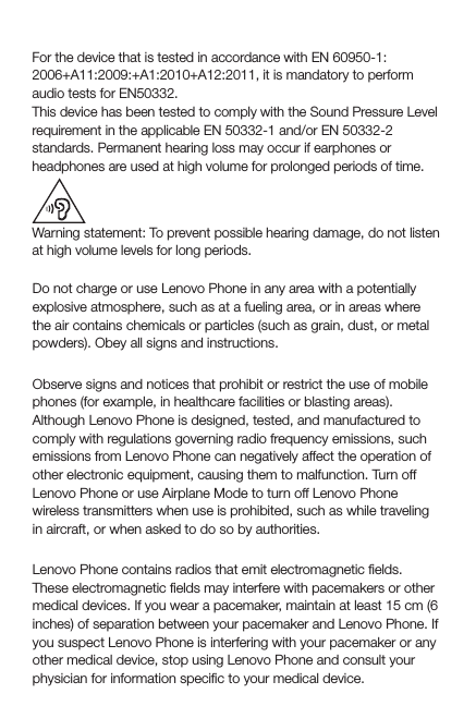 Sound pressure warning statementFor the device that is tested in accordance with EN 60950-1:2006+A11:2009:+A1:2010+A12:2011, it is mandatory to perform audio tests for EN50332.This device has been tested to comply with the Sound Pressure Level requirement in the applicable EN 50332-1 and/or EN 50332-2 standards. Permanent hearing loss may occur if earphones or  headphones are used at high volume for prolonged periods of time.Warning statement: To prevent possible hearing damage, do not listen at high volume levels for long periods.Explosive atmospheresDo not charge or use Lenovo Phone in any area with a potentially explosive atmosphere, such as at a fueling area, or in areas where the air contains chemicals or particles (such as grain, dust, or metal powders). Obey all signs and instructions.Radio frequency interferenceObserve signs and notices that prohibit or restrict the use of mobile phones (for example, in healthcare facilities or blasting areas). Although Lenovo Phone is designed, tested, and manufactured to comply with regulations governing radio frequency emissions, such emissions from Lenovo Phone can negatively affect the operation of other electronic equipment, causing them to malfunction. Turn off Lenovo Phone or use Airplane Mode to turn off Lenovo Phone wireless transmitters when use is prohibited, such as while traveling in aircraft, or when asked to do so by authorities.Medical devicesLenovo Phone contains radios that emit electromagnetic ﬁelds. These electromagnetic ﬁelds may interfere with pacemakers or other medical devices. If you wear a pacemaker, maintain at least 15 cm (6 inches) of separation between your pacemaker and Lenovo Phone. If you suspect Lenovo Phone is interfering with your pacemaker or any other medical device, stop using Lenovo Phone and consult your physician for information speciﬁc to your medical device.