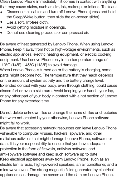 CleaningClean Lenovo Phone immediately if it comes in contact with anything that may cause stains, such as dirt, ink, makeup, or lotions. To clean:Disconnect all cables and turn off Lenovo Phone (press and hold the Sleep/Wake button, then slide the on-screen slider).Use a soft, lint-free cloth.Avoid getting moisture in openings.Do not use cleaning products or compressed air.Operating temperatureBe aware of heat generated by Lenovo Phone. When using Lenovo Phone, keep it away from hot or high-voltage environments, such as electric appliances, electric heating equipment, or electric cooking equipment. Use Lenovo Phone only in the temperature range of -10°C (14°F)—45°C (113°F) to avoid damage.When Lenovo Phone is turned on or the battery is charging, some parts might become hot. The temperature that they reach depends on the amount of system activity and the battery charge level. Extended contact with your body, even through clothing, could cause discomfort or even a skin burn. Avoid keeping your hands, your lap, or any other part of your body in contact with a hot section of Lenovo Phone for any extended time.Protecting your data and softwareDo not delete unknown ﬁles or change the name of ﬁles or directories that were not created by you; otherwise, Lenovo Phone software might fail to work.Be aware that accessing network resources can leave Lenovo Phone vulnerable to computer viruses, hackers, spyware, and other malicious activities that might damage Lenovo Phone, software, or data. It is your responsibility to ensure that you have adequate protection in the form of ﬁrewalls, antivirus software, and anti-spyware software and keep such software up to date.Keep electrical appliances away from Lenovo Phone, such as an electric fan, a radio, high-powered speakers, an air conditioner, and a microwave oven. The strong magnetic ﬁelds generated by electrical appliances can damage the screen and the data on Lenovo Phone.