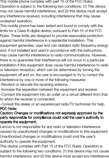 FCC Compliance StatementFCC Regulations:This mobile phone complies with part 15 of the FCC Rules. Operation is subject to the following two conditions: (1) This device may not cause harmful interference, and (2) this device must accept any interference received, including interference that may cause undesired operation.This mobile phone has been tested and found to comply with the limits for a Class B digital device, pursuant to Part 15 of the FCC Rules. These limits are designed to provide reasonable protection against harmful interference in a residential installation. This equipment generates, uses and can radiated radio frequency energy and, if not installed and used in accordance with the instructions, may cause harmful interference to radio communications. However, there is no guarantee that interference will not occur in a particular installation If this equipment does cause harmful interference to radio or television reception, which can be determined by turning the equipment off and on, the user is encouraged to try to correct the interference by one or more of the following measures:-Reorient or relocate the receiving antenna.-Increase the separation between the equipment and receiver.-Connect the equipment into an outlet on a circuit different from that to which the receiver is connected.-Consult the dealer or an experienced radio/TV technician for help.FCC Note:Caution: Changes or modiﬁcations not expressly approved by the party responsible for compliance could void the user‘s authority to operate the equipment.Lenovo is not responsible for any radio or television interference caused by unauthorized changes or modiﬁcations to this equipment. Unauthorized changes or modiﬁcations could void the user’s authority to operate the equipment.This device complies with Part 15 of the FCC Rules. Operation is subject to the following two conditions: (1) this device may not cause harmful interference, and (2) this device must accept any interference 