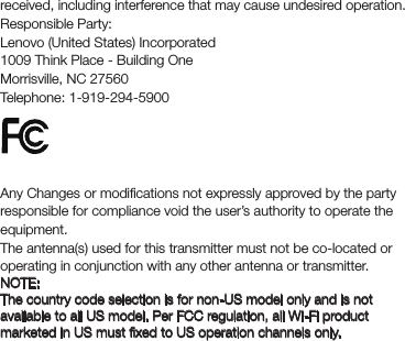 received, including interference that may cause undesired operation.Responsible Party:Lenovo (United States) Incorporated1009 Think Place - Building OneMorrisville, NC 27560Telephone: 1-919-294-5900FCC CautionAny Changes or modiﬁcations not expressly approved by the party responsible for compliance void the user’s authority to operate the equipment.The antenna(s) used for this transmitter must not be co-located or operating in conjunction with any other antenna or transmitter.NOTE:The country code selection is for non-US model only and is not available to all US model. Per FCC regulation, all Wi-Fi product marketed in US must ﬁxed to US operation channels only. 