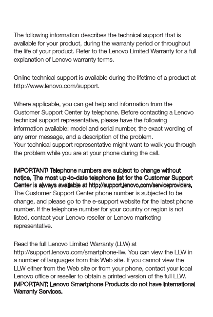 Service, support, and warranty informationThe following information describes the technical support that is available for your product, during the warranty period or throughout the life of your product. Refer to the Lenovo Limited Warranty for a full explanation of Lenovo warranty terms.Online technical supportOnline technical support is available during the lifetime of a product at http://www.lenovo.com/support.Telephone technical supportWhere applicable, you can get help and information from the Customer Support Center by telephone. Before contacting a Lenovo technical support representative, please have the following information available: model and serial number, the exact wording of any error message, and a description of the problem.Your technical support representative might want to walk you through the problem while you are at your phone during the call.Worldwide Lenovo Support telephone listIMPORTANT: Telephone numbers are subject to change without notice. The most up-to-date telephone list for the Customer Support Center is always available at http://support.lenovo.com/serviceproviders.The Customer Support Center phone number is subjected to be change, and please go to the e-support website for the latest phone number. If the telephone number for your country or region is not listed, contact your Lenovo reseller or Lenovo marketing representative.Lenovo Limited Warranty noticeRead the full Lenovo Limited Warranty (LLW) at http://support.lenovo.com/smartphone-llw. You can view the LLW in a number of languages from this Web site. If you cannot view the LLW either from the Web site or from your phone, contact your local Lenovo ofﬁce or reseller to obtain a printed version of the full LLW.IMPORTANT: Lenovo Smartphone Products do not have International Warranty Services.