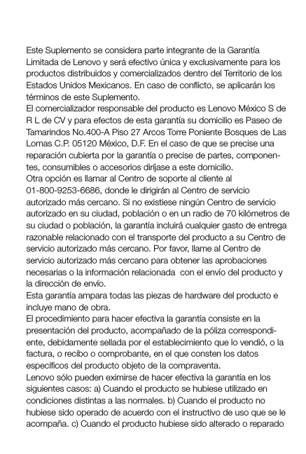 Suplemento de Garantía para MéxicoEste Suplemento se considera parte integrante de la Garantía Limitada de Lenovo y será efectivo única y exclusivamente para los productos distribuidos y comercializados dentro del Territorio de los Estados Unidos Mexicanos. En caso de conﬂicto, se aplicarán los términos de este Suplemento.El comercializador responsable del producto es Lenovo México S de R L de CV y para efectos de esta garantía su domicilio es Paseo de Tamarindos No.400-A Piso 27 Arcos Torre Poniente Bosques de Las Lomas C.P. 05120 México, D.F. En el caso de que se precise una reparación cubierta por la garantía o precise de partes, componen-tes, consumibles o accesorios diríjase a este domicilio.Otra opción es llamar al Centro de soporte al cliente al 01-800-9253-6686, donde le dirigirán al Centro de servicio autorizado más cercano. Si no existiese ningún Centro de servicio autorizado en su ciudad, población o en un radio de 70 kilómetros de su ciudad o población, la garantía incluirá cualquier gasto de entrega razonable relacionado con el transporte del producto a su Centro de servicio autorizado más cercano. Por favor, llame al Centro de servicio autorizado más cercano para obtener las aprobaciones necesarias o la información relacionada  con el envío del producto y la dirección de envío.Esta garantía ampara todas las piezas de hardware del producto e incluye mano de obra.El procedimiento para hacer efectiva la garantía consiste en la presentación del producto, acompañado de la póliza correspondi-ente, debidamente sellada por el establecimiento que lo vendió, o la factura, o recibo o comprobante, en el que consten los datos especíﬁcos del producto objeto de la compraventa. Lenovo sólo pueden eximirse de hacer efectiva la garantía en los siguientes casos: a) Cuando el producto se hubiese utilizado en condiciones distintas a las normales. b) Cuando el producto no hubiese sido operado de acuerdo con el instructivo de uso que se le acompaña. c) Cuando el producto hubiese sido alterado o reparado 