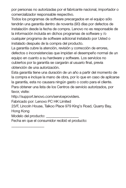 por personas no autorizadas por el fabricante nacional, importador o comercializador responsable respectivo. Todos los programas de software precargados en el equipo sólo tendrán una garantía dentro de noventa (90) días por defectos de instalación desde la fecha de compra. Lenovo no es responsable de la información incluida en dichos programas de software y /o cualquier programa de software adicional instalado por Usted o instalado después de la compra del producto.La garantía cubre la atención, revisión y corrección de errores, defectos o inconsistencias que impidan el desempeño normal de un equipo en cuanto a su hardware y software. Los servicios no cubiertos por la garantía se cargarán al usuario ﬁnal, previa obtención de una autorización.Esta garantía tiene una duración de un año a partir del momento de la compra e incluye la mano de obra, por lo que en caso de aplicarse la garantía, esta no causara ningún gasto o costo para el cliente.Para obtener una lista de los Centros de servicio autorizados, por favor, visite:http://support.lenovo.com/serviceproviders.Fabricado por: Lenovo PC HK Limited23/F, Lincoln House, Taikoo Place 979 King&apos;s Road, Quarry Bay, Hong KongModelo del producto: __________________Fecha en que el consumidor recibió el producto: __________________