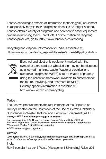 Recycling and environmental informationGeneral recycling statementLenovo encourages owners of information technology (IT) equipment to responsibly recycle their equipment when it is no longer needed. Lenovo offers a variety of programs and services to assist equipment owners in recycling their IT products. For information on recycling Lenovo products, go to: http://www.lenovo.com/recycling.Recycling information for IndiaRecycling and disposal information for India is available at:http://www.lenovo.com/social_responsibility/us/en/sustainability/ptb_india.htmlImportant WEEE informationElectrical and electronic equipment marked with the symbol of a crossed-out wheeled bin may not be disposed as unsorted municipal waste. Waste of electrical and electronic equipment (WEEE) shall be treated separately using the collection framework available to customers for the return, recycling, and treatment of WEEE.Country-speciﬁc information is available at:http://www.lenovo.com/recyclingRestriction of Hazardous Substances Directive (RoHS)TurkishThe Lenovo product meets the requirements of the Republic of Turkey Directive on the Restriction of the Use of Certain Hazardous Substances in Waste Electrical and Electronic Equipment (WEEE).IndiaRoHS compliant as per E-Waste (Management &amp; Handling) Rules, 2011.UkraineAtık Elektrikli ve AEEEAEEEAEEEElektronik Eşya
