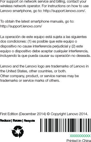 XXXXXXXXXXPrinted in ChinaFirst Edition (December 2014) © Copyright Lenovo 2014.Learning moreGetting supportFor support on network service and billing, contact your wireless network operator. For instructions on how to use Lenovo smartphone, go to: http://support.lenovo.com/.Downloading publicationsTo obtain the latest smartphone manuals, go to:http://support.lenovo.com/Advertensia para MexicoLa operación de este equipo está sujeta a las siguientes dos condiciones: (1) es posible que este equipo o dispositivo no cause interferencia perjudicial y (2) este equipo o dispositivo debe aceptar cualquier interferencia, incluyendo la que pueda causar su operación no deseada.Legal noticesLenovo and the Lenovo logo are trademarks of Lenovo in the United States, other countries, or both. Other company, product, or service names may be trademarks or service marks of others. 