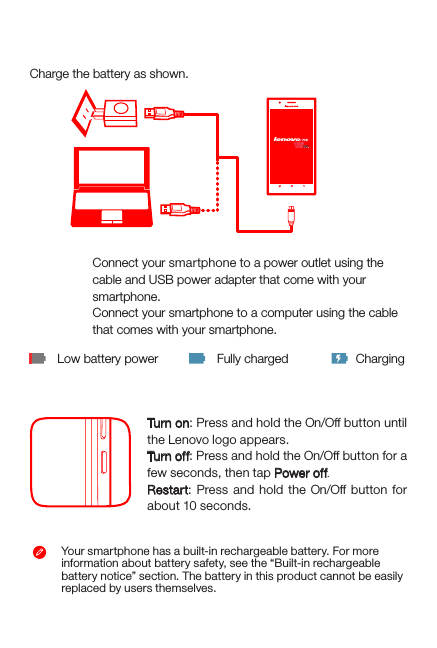 Charging the batteryLow battery power Fully charged ChargingYour smartphone has a built-in rechargeable battery. For more information about battery safety, see the “Built-in rechargeablebattery notice” section. The battery in this product cannot be easily replaced by users themselves.Charge the battery as shown.Turning on or turning off your smartphoneTurn on: Press and hold the On/Off button until the Lenovo logo appears.Tur n of f: Press and hold the On/Off button for a few seconds, then tap Power off.Restart: Press and hold the On/Off button for about 10 seconds.Method 1.Method 2.Connect your smartphone to a power outlet using the  cable and USB power adapter that come with your smartphone.Connect your smartphone to a computer using the cable  that comes with your smartphone.21