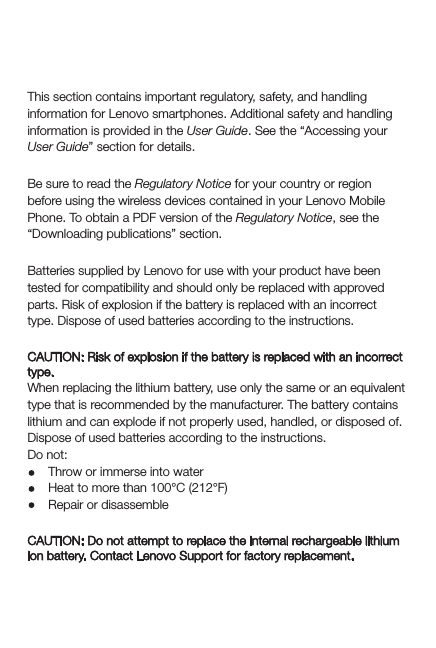 Important regulatory, safety, and handling informationThis section contains important regulatory, safety, and handling information for Lenovo smartphones. Additional safety and handling information is provided in the User Guide. See the “Accessing your User Guide” section for details.Read rst — regulatory informationBe sure to read the Regulatory Notice for your country or region before using the wireless devices contained in your Lenovo Mobile Phone. To obtain a PDF version of the Regulatory Notice, see the “Downloading publications” section.General battery noticeBatteries supplied by Lenovo for use with your product have been tested for compatibility and should only be replaced with approved parts. Risk of explosion if the battery is replaced with an incorrect type. Dispose of used batteries according to the instructions.Rechargeable battery noticeCAUTION: Risk of explosion if the battery is replaced with an incorrect type.When replacing the lithium battery, use only the same or an equivalent type that is recommended by the manufacturer. The battery contains lithium and can explode if not properly used, handled, or disposed of.Dispose of used batteries according to the instructions.Do not:Throw or immerse into waterHeat to more than 100°C (212°F)Repair or disassembleBuilt-in rechargeable battery noticeCAUTION: Do not attempt to replace the internal rechargeable lithium ion battery. Contact Lenovo Support for factory replacement.