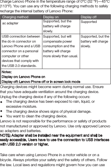 ChargingCharge Lenovo Phone in the temperature range of 0°C (32 °F)—45°C (113°F). You can use any of the following charging methods to safely recharge the internal battery of Lenovo Phone:SupportedCharging method Display offac adapterUSB connection between the dc-in connector on Lenovo Phone and a USB connector on a personal computer or other devices that comply with the USB 2.0 standards.Display onSupported, but the battery will charge slowly.Supported, but the battery will charge slowly.Supported, but will compensate power consumption and the battery will charge more slowly than usual.Notes:Display on: Lenovo Phone onDisplay off: Lenovo Phone off or in screen lock modeCharging devices might become warm during normal use. Ensure that you have adequate ventilation around the charging device. Unplug the charging device if any of the following occurs:The charging device has been exposed to rain, liquid, or excessive moisture.The charging device shows signs of physical damage.You want to clean the charging device.Lenovo is not responsible for the performance or safety of products not manufactured or approved by Lenovo. Use only approved Lenovo ac adapters and batteries.NOTE: Adapter shall be installed near the equipment and shall be easily accessible. Users have to use the connection to USB interfaces with USB 2.0 version or higher.DistractionTake care when using Lenovo Phone in a motor vehicle or on a bicycle. Always prioritize your safety and the safety of others. Follow the law. Local laws and regulations might govern how you can use 