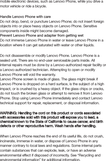 mobile electronic devices, such as Lenovo Phone, while you drive a motor vehicle or ride a bicycle.HandlingHandle Lenovo Phone with careDo not drop, bend, or puncture Lenovo Phone; do not insert foreign objects into or place heavy objects on Lenovo Phone. Sensitive components inside might become damaged.Prevent Lenovo Phone and adapter from getting wetDo not immerse Lenovo Phone in water or leave Lenovo Phone in a location where it can get saturated with water or other liquids.RepairingDo not disassemble or modify Lenovo Phone. Lenovo Phone is a sealed unit. There are no end-user serviceable parts inside. All internal repairs must be done by a Lenovo-authorized repair facility or a Lenovo-authorized technician. Attempting to open or modify Lenovo Phone will void the warranty.Lenovo Phone screen is made of glass. The glass might break if Lenovo Phone is dropped on a hard surface, is the subject of a high impact, or is crushed by a heavy object. If the glass chips or cracks, do not touch the broken glass or attempt to remove it from Lenovo Phone. Stop using Lenovo Phone immediately and contact Lenovo technical support for repair, replacement, or disposal information.Polyvinyl Chloride (PVC) cable and cord noticeWARNING: Handling the cord on this product or cords associated with accessories sold with this product will expose you to lead, a chemical known to the State of California to cause cancer, and birth defects or other reproductive harm. Wash hands after handling.Disposing according to local laws and regulationsWhen Lenovo Phone reaches the end of its useful life, do not crush, incinerate, immerse in water, or dispose of Lenovo Phone in any manner contrary to local laws and regulations. Some internal parts contain substances that can explode, leak, or have an adverse environmental effect if disposed of incorrectly. See “Recycling and environmental information” for additional information.