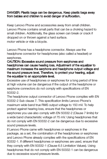 Plastic bag noticeDANGER: Plastic bags can be dangerous. Keep plastic bags away from babies and children to avoid danger of suffocation.Choking hazardKeep Lenovo Phone and accessories away from small children. Lenovo Phone contains small parts that can be a choking hazard to small children. Additionally, the glass screen can break or crack if dropped on or thrown against a hard surface.motor vehicle or ride a bicycle.Prevent hearing damageLenovo Phone has a headphone connector. Always use the headphone connector for headphones (also called a headset) or earphones.CAUTION: Excessive sound pressure from earphones and headphones can cause hearing loss. Adjustment of the equalizer to maximum increases the earphone and headphone output voltage and the sound pressure level. Therefore, to protect your hearing, adjust the equalizer to an appropriate level.Excessive use of headphones or earphones for a long period of time at high volume can be dangerous if the output of the headphone or earphone connectors do not comply with speciﬁcations of EN 50332-2.The headphone output connector of Lenovo Phone complies with EN 50332-2 Sub clause 7. This speciﬁcation limits Lenovo Phone&apos;s maximum wide band true RMS output voltage to 150 mV. To help protect against hearing loss, ensure that the headphones or earphones you use also comply with EN 50332-2 (Clause 7 limits) for a wide band characteristic voltage of 75 mV. Using headphones that do not comply with EN 50332-2 can be dangerous due to excessive sound pressure levels.If Lenovo Phone came with headphones or earphones in the package, as a set, the combination of the headphones or earphones and Lenovo Phone already complies with the speciﬁcations of EN 50332-1. If different headphones or earphones are used, ensure that they comply with EN 50332-1 (Clause 6.5 Limitation Values). Using headphones that do not comply with EN 50332-1 can be dangerous due to excessive sound pressure levels.