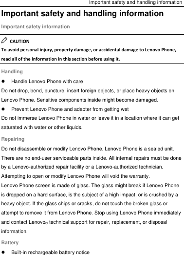 Important safety and handling information Important safety and handling information Important safety information   CAUTION To avoid personal injury, property damage, or accidental damage to Lenovo Phone, read all of the information in this section before using it. Handling   Handle Lenovo Phone with care Do not drop, bend, puncture, insert foreign objects, or place heavy objects on Lenovo Phone. Sensitive components inside might become damaged.   Prevent Lenovo Phone and adapter from getting wet Do not immerse Lenovo Phone in water or leave it in a location where it can get saturated with water or other liquids. Repairing Do not disassemble or modify Lenovo Phone. Lenovo Phone is a sealed unit. There are no end-user serviceable parts inside. All internal repairs must be done by a Lenovo-authorized repair facility or a Lenovo-authorized technician. Attempting to open or modify Lenovo Phone will void the warranty. Lenovo Phone screen is made of glass. The glass might break if Lenovo Phone is dropped on a hard surface, is the subject of a high impact, or is crushed by a heavy object. If the glass chips or cracks, do not touch the broken glass or attempt to remove it from Lenovo Phone. Stop using Lenovo Phone immediately and contact Lenovo® technical support for repair, replacement, or disposal information. Battery   Built-in rechargeable battery notice 