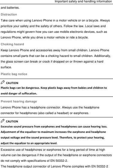 Important safety and handling information and batteries. Distraction Take care when using Lenovo Phone in a motor vehicle or on a bicycle. Always prioritize your safety and the safety of others. Follow the law. Local laws and regulations might govern how you can use mobile electronic devices, such as Lenovo Phone, while you drive a motor vehicle or ride a bicycle. Choking hazard Keep Lenovo Phone and accessories away from small children. Lenovo Phone contains small parts that can be a choking hazard to small children. Additionally, the glass screen can break or crack if dropped on or thrown against a hard surface. Plastic bag notice   CAUTION Plastic bags can be dangerous. Keep plastic bags away from babies and children to avoid danger of suffocation. Prevent hearing damage Lenovo Phone has a headphone connector. Always use the headphone connector for headphones (also called a headset) or earphones.   CAUTION Excessive sound pressure from earphones and headphones can cause hearing loss. Adjustment of the equalizer to maximum increases the earphone and headphone output voltage and the sound pressure level. Therefore, to protect your hearing, adjust the equalizer to an appropriate level. Excessive use of headphones or earphones for a long period of time at high volume can be dangerous if the output of the headphone or earphone connectors do not comply with specifications of EN 50332-2. The headphone output connector of Lenovo Phone complies with EN 50332-2 