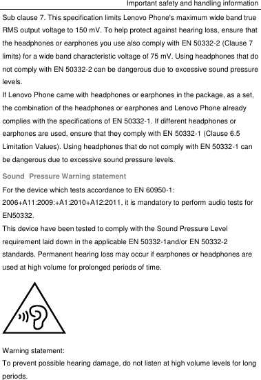 Important safety and handling information Sub clause 7. This specification limits Lenovo Phone&apos;s maximum wide band true RMS output voltage to 150 mV. To help protect against hearing loss, ensure that the headphones or earphones you use also comply with EN 50332-2 (Clause 7 limits) for a wide band characteristic voltage of 75 mV. Using headphones that do not comply with EN 50332-2 can be dangerous due to excessive sound pressure levels. If Lenovo Phone came with headphones or earphones in the package, as a set, the combination of the headphones or earphones and Lenovo Phone already complies with the specifications of EN 50332-1. If different headphones or earphones are used, ensure that they comply with EN 50332-1 (Clause 6.5 Limitation Values). Using headphones that do not comply with EN 50332-1 can be dangerous due to excessive sound pressure levels. Sound  Pressure Warning statement For the device which tests accordance to EN 60950-1: 2006+A11:2009:+A1:2010+A12:2011, it is mandatory to perform audio tests for EN50332. This device have been tested to comply with the Sound Pressure Level requirement laid down in the applicable EN 50332-1and/or EN 50332-2 standards. Permanent hearing loss may occur if earphones or headphones are used at high volume for prolonged periods of time.  Warning statement: To prevent possible hearing damage, do not listen at high volume levels for long periods. 