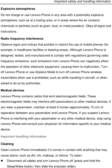 Important safety and handling information Explosive atmospheres Do not charge or use Lenovo Phone in any area with a potentially explosive atmosphere, such as at a fueling area, or in areas where the air contains chemicals or particles (such as grain, dust, or metal powders). Obey all signs and instructions. Radio frequency interference Observe signs and notices that prohibit or restrict the use of mobile phones (for example, in healthcare facilities or blasting areas). Although Lenovo Phone is designed, tested, and manufactured to comply with regulations governing radio frequency emissions, such emissions from Lenovo Phone can negatively affect the operation of other electronic equipment, causing them to malfunction. Turn off Lenovo Phone or use Airplane Mode to turn off Lenovo Phone wireless transmitters when use is prohibited, such as while traveling in aircraft, or when asked to do so by authorities. Medical devices Lenovo Phone contains radios that emit electromagnetic fields. These electromagnetic fields may interfere with pacemakers or other medical devices. If you wear a pacemaker, maintain at least 6 inches (approximately 15 cm) of separation between your pacemaker and Lenovo Phone. If you suspect Lenovo Phone is interfering with your pacemaker or any other medical device, stop using Lenovo Phone and consult your physician for information specific to your medical device. Important handling information Cleaning Clean Lenovo Phone immediately if it comes in contact with anything that may cause stains: such as dirt, ink, makeup, or lotions. To clean:   Disconnect all cables and turn Lenovo Phone off (press and hold the Sleep/Wake button, then slide the onscreen slider). 