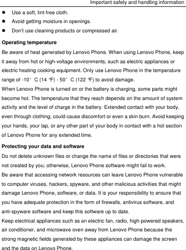 Important safety and handling information   Use a soft, lint-free cloth.   Avoid getting moisture in openings.  Don’t use cleaning products or compressed air. Operating temperature Be aware of heat generated by Lenovo Phone. When using Lenovo Phone, keep it away from hot or high-voltage environments, such as electric appliances or electric heating cooking equipment. Only use Lenovo Phone in the temperature range of -10°C (14 °F) - 50°C (122 °F) to avoid damage. When Lenovo Phone is turned on or the battery is charging, some parts might become hot. The temperature that they reach depends on the amount of system activity and the level of charge in the battery. Extended contact with your body, even through clothing, could cause discomfort or even a skin burn. Avoid keeping your hands, your lap, or any other part of your body in contact with a hot section of Lenovo Phone for any extended time. Protecting your data and software Do not delete unknown files or change the name of files or directories that were not created by you; otherwise, Lenovo Phone software might fail to work. Be aware that accessing network resources can leave Lenovo Phone vulnerable to computer viruses, hackers, spyware, and other malicious activities that might damage Lenovo Phone, software, or data. It is your responsibility to ensure that you have adequate protection in the form of firewalls, antivirus software, and anti-spyware software and keep this software up to date. Keep electrical appliances such as an electric fan, radio, high-powered speakers, air conditioner, and microwave oven away from Lenovo Phone because the strong magnetic fields generated by these appliances can damage the screen and the data on Lenovo Phone. 