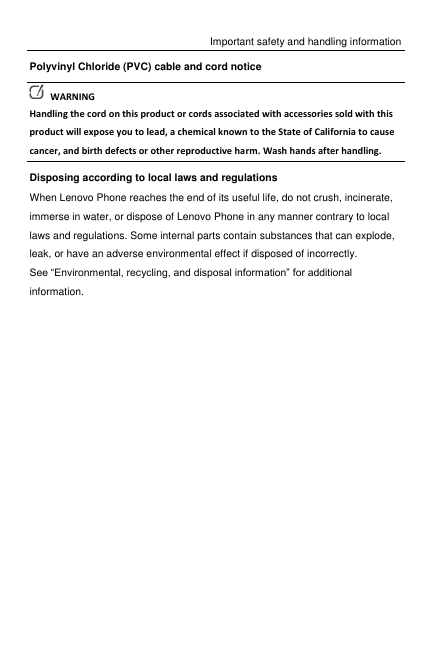 Important safety and handling information Polyvinyl Chloride (PVC) cable and cord notice   WARNING Handling the cord on this product or cords associated with accessories sold with this product will expose you to lead, a chemical known to the State of California to cause cancer, and birth defects or other reproductive harm. Wash hands after handling. Disposing according to local laws and regulations When Lenovo Phone reaches the end of its useful life, do not crush, incinerate, immerse in water, or dispose of Lenovo Phone in any manner contrary to local laws and regulations. Some internal parts contain substances that can explode, leak, or have an adverse environmental effect if disposed of incorrectly. See “Environmental, recycling, and disposal information” for additional information.  
