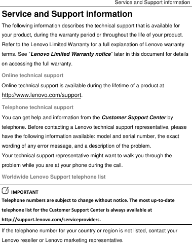 Service and Support information Service and Support information The following information describes the technical support that is available for your product, during the warranty period or throughout the life of your product. Refer to the Lenovo Limited Warranty for a full explanation of Lenovo warranty terms. See “Lenovo Limited Warranty notice” later in this document for details on accessing the full warranty. Online technical support Online technical support is available during the lifetime of a product at http://www.lenovo.com/support. Telephone technical support You can get help and information from the Customer Support Center by telephone. Before contacting a Lenovo technical support representative, please have the following information available: model and serial number, the exact wording of any error message, and a description of the problem. Your technical support representative might want to walk you through the problem while you are at your phone during the call. Worldwide Lenovo Support telephone list   IMPORTANT Telephone numbers are subject to change without notice. The most up-to-date telephone list for the Customer Support Center is always available at http://support.lenovo.com/serviceproviders. If the telephone number for your country or region is not listed, contact your Lenovo reseller or Lenovo marketing representative. 
