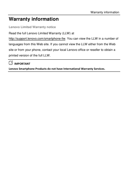 Warranty information Warranty information Lenovo Limited Warranty notice Read the full Lenovo Limited Warranty (LLW) at http://support.lenovo.com/smartphone-llw. You can view the LLW in a number of languages from this Web site. If you cannot view the LLW either from the Web site or from your phone, contact your local Lenovo office or reseller to obtain a printed version of the full LLW.   IMPORTANT Lenovo Smartphone Products do not have International Warranty Services. 